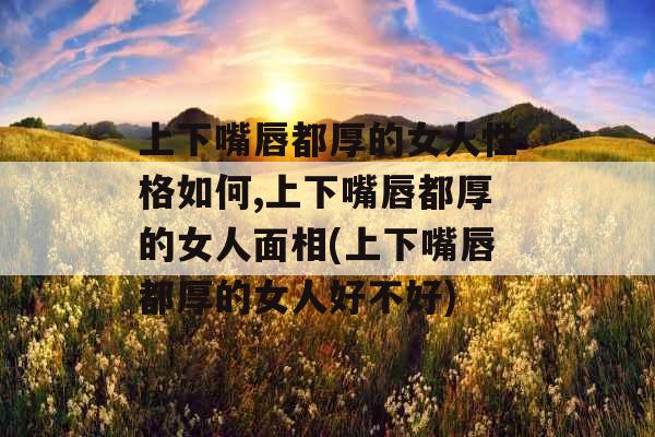上下嘴唇都厚的女人性格如何,上下嘴唇都厚的女人面相(上下嘴唇都厚的女人好不好)