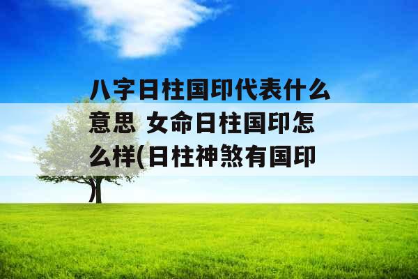 八字日柱国印代表什么意思 女命日柱国印怎么样(日柱神煞有国印) 八字日柱国印代表什么意思 女命日柱国印怎么样(日柱神煞有国印)