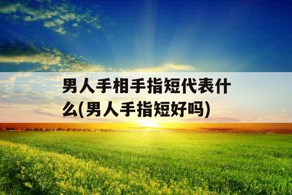男人手相手指短代表什么(男人手指短好吗)