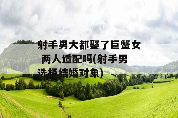 射手男大都娶了巨蟹女 两人适配吗(射手男选择结婚对象)