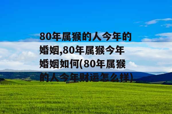 80年属猴的人今年的婚姻,80年属猴今年婚姻如何(80年属猴的人今年财运怎么样)