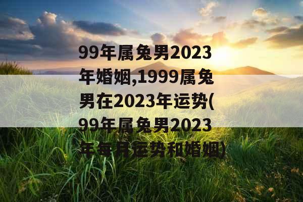 99年属兔男2023年婚姻,1999属兔男在2023年运势(99年属兔男2023年每月运势和婚姻)