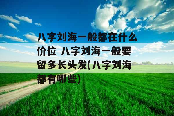 八字刘海一般都在什么价位 八字刘海一般要留多长头发(八字刘海都有哪些)