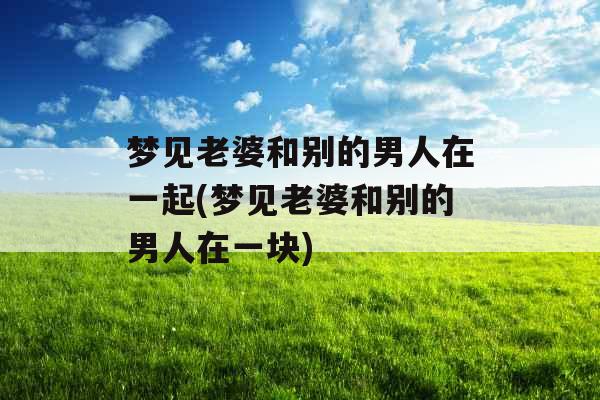 梦见老婆和别的男人在一起(梦见老婆和别的男人在一块)