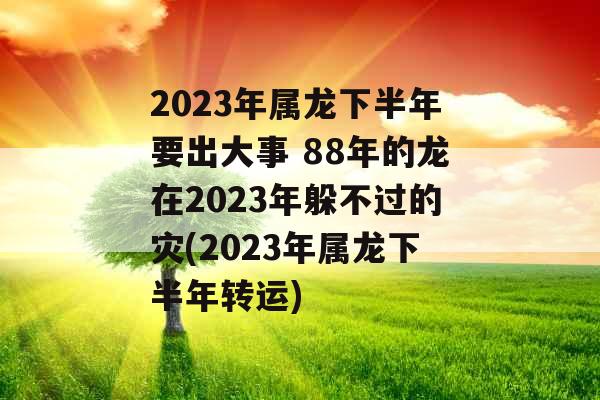 2023年属龙下半年要出大事 88年的龙在2023年躲不过的灾(2023年属龙下半年转运)