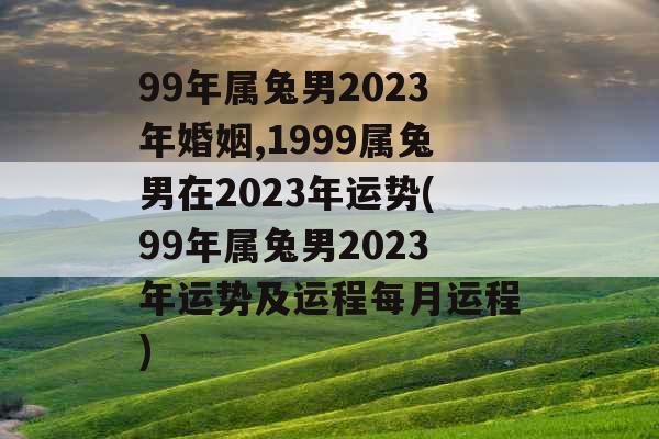 99年属兔男2023年婚姻,1999属兔男在2023年运势(99年属兔男2023年运势及运程每月运程) 99年属兔男2023年婚姻,1999属兔男在2023年运势(99年属兔男2023年运势及运程每月运程)