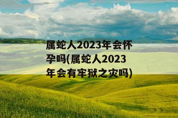 属蛇人2023年会怀孕吗(属蛇人2023年会有牢狱之灾吗) 属蛇人2023年会怀孕吗(属蛇人2023年会有牢狱之灾吗)