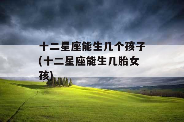 十二星座能生几个孩子(十二星座能生几胎女孩)