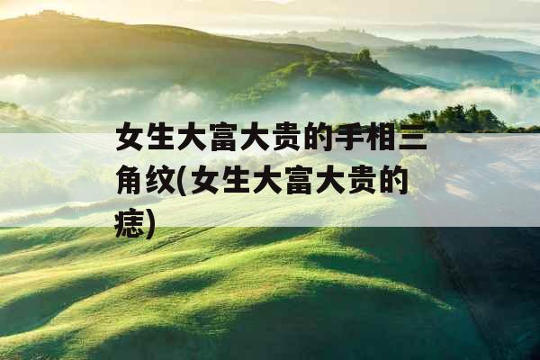 女生大富大贵的手相三角纹(女生大富大贵的痣) 女生大富大贵的手相三角纹(女生大富大贵的痣)
