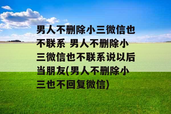 男人不删除小三微信也不联系 男人不删除小三微信也不联系说以后当朋友(男人不删除小三也不回复微信)