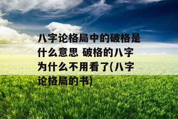 八字论格局中的破格是什么意思 破格的八字为什么不用看了(八字论格局的书)