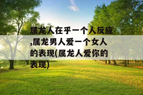 属龙人在乎一个人反应,属龙男人爱一个女人的表现(属龙人爱你的表现) 属龙人在乎一个人反应,属龙男人爱一个女人的表现(属龙人爱你的表现)