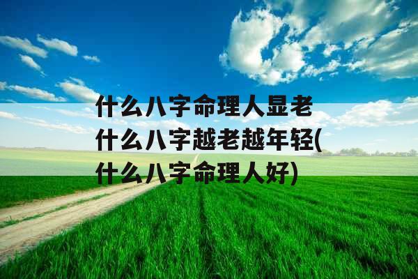 什么八字命理人显老 什么八字越老越年轻(什么八字命理人好)