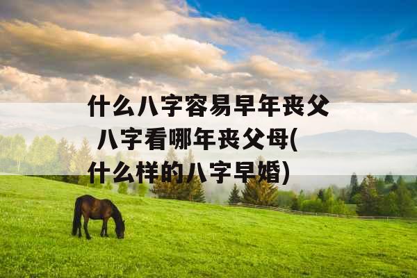 什么八字容易早年丧父 八字看哪年丧父母(什么样的八字早婚) 什么八字容易早年丧父 八字看哪年丧父母(什么样的八字早婚)
