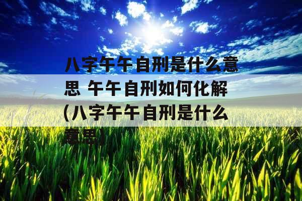 八字午午自刑是什么意思 午午自刑如何化解(八字午午自刑是什么意思)