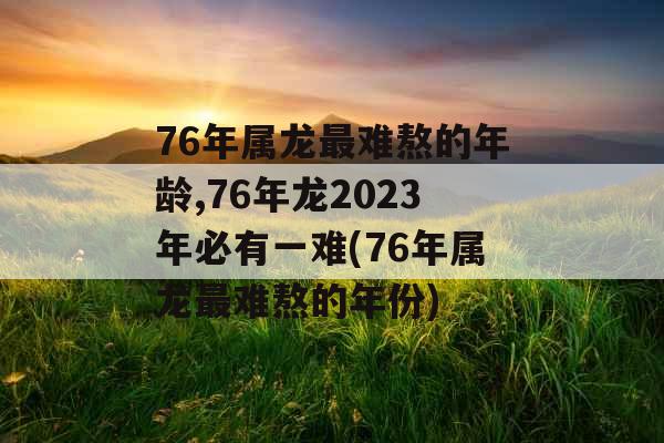 76年属龙最难熬的年龄,76年龙2023年必有一难(76年属龙最难熬的年份) 76年属龙最难熬的年龄,76年龙2023年必有一难(76年属龙最难熬的年份)
