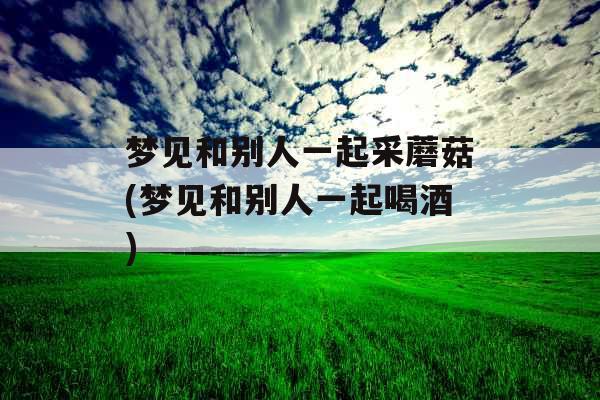 梦见和别人一起采蘑菇(梦见和别人一起喝酒)