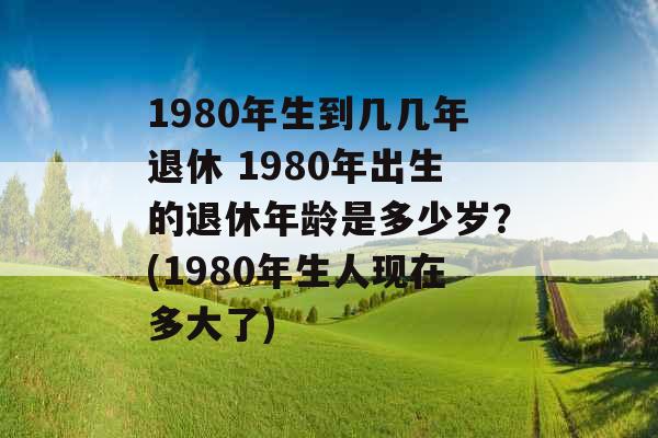 1980年生到几几年退休 1980年出生的退休年龄是多少岁？(1980年生人现在多大了)