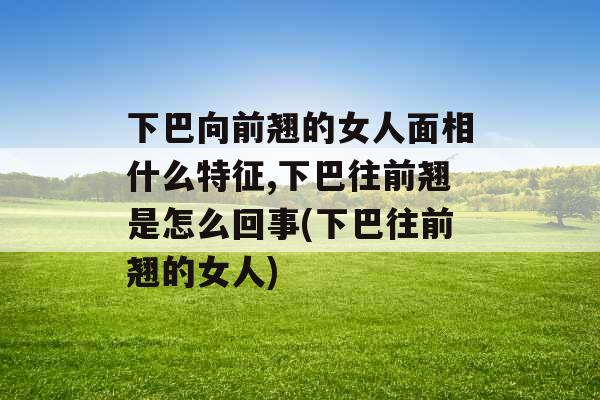 下巴向前翘的女人面相什么特征,下巴往前翘是怎么回事(下巴往前翘的女人)