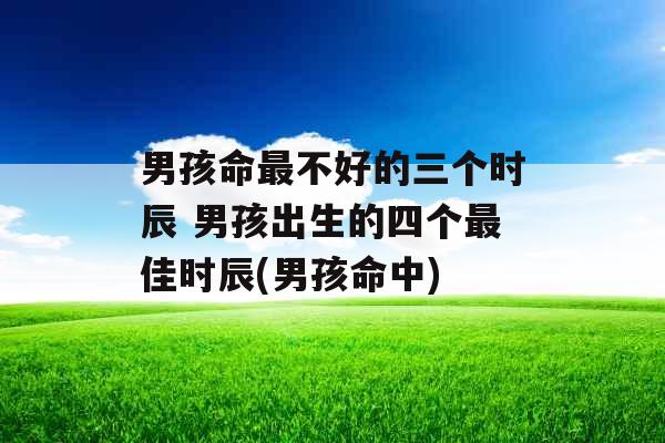 男孩命最不好的三个时辰 男孩出生的四个最佳时辰(男孩命中)
