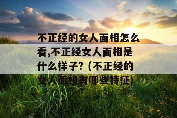 不正经的女人面相怎么看,不正经女人面相是什么样子?(不正经的女人面相有哪些特征) 不正经的女人面相怎么看,不正经女人面相是什么样子?(不正经的女人面相有哪些特征)