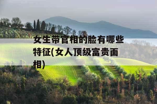 女生带官相的脸有哪些特征(女人顶级富贵面相)