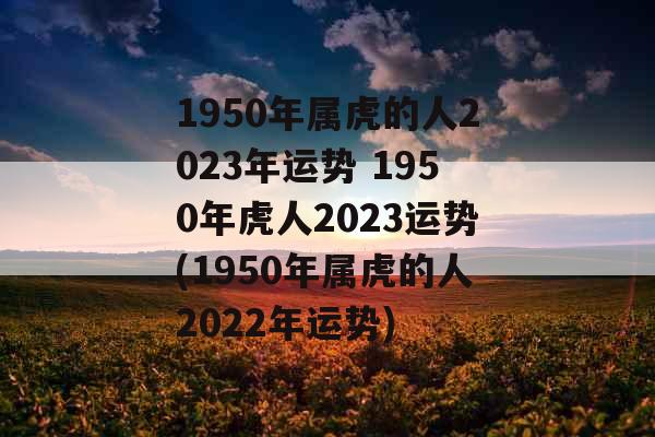 1950年属虎的人2023年运势 1950年虎人2023运势(1950年属虎的人2022年运势)