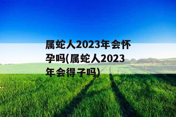 属蛇人2023年会怀孕吗(属蛇人2023年会得子吗)