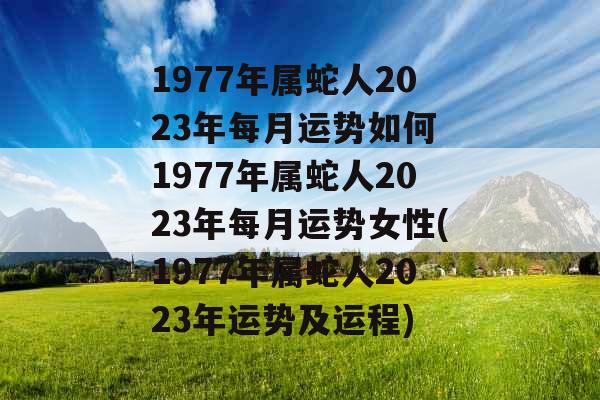 1977年属蛇人2023年每月运势如何 1977年属蛇人2023年每月运势女性(1977年属蛇人2023年运势及运程)