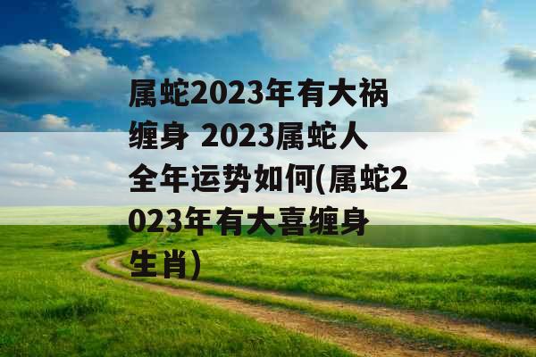 属蛇2023年有大祸缠身 2023属蛇人全年运势如何(属蛇2023年有大喜缠身 生肖)