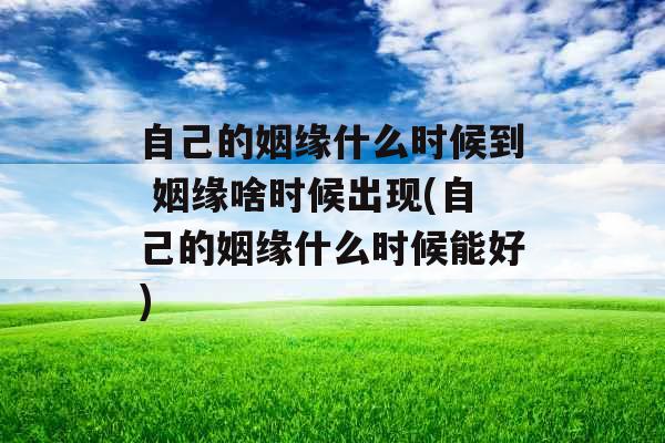 自己的姻缘什么时候到 姻缘啥时候出现(自己的姻缘什么时候能好)