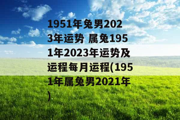 1951年兔男2023年运势 属兔1951年2023年运势及运程每月运程(1951年属兔男2021年)