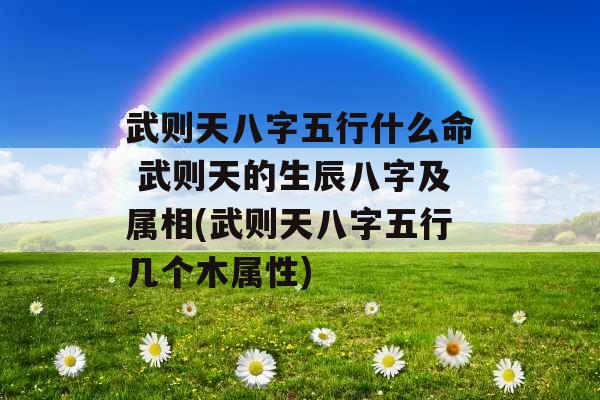 武则天八字五行什么命 武则天的生辰八字及属相(武则天八字五行几个木属性) 武则天八字五行什么命 武则天的生辰八字及属相(武则天八字五行几个木属性)