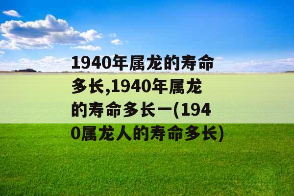 1940年属龙的寿命多长,1940年属龙的寿命多长一(1940属龙人的寿命多长)