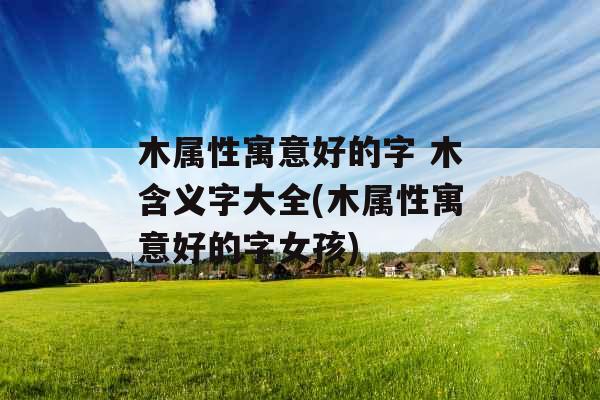 木属性寓意好的字 木含义字大全(木属性寓意好的字女孩) 木属性寓意好的字 木含义字大全(木属性寓意好的字女孩)
