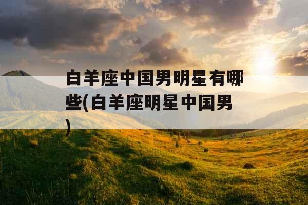 白羊座中国男明星有哪些(白羊座明星中国男) 白羊座中国男明星有哪些(白羊座明星中国男)