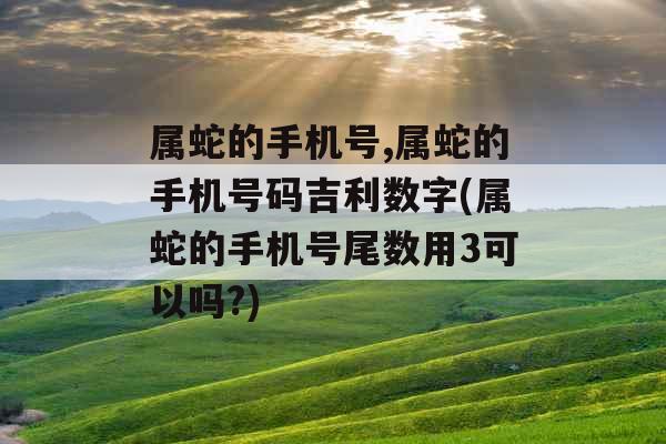 属蛇的手机号,属蛇的手机号码吉利数字(属蛇的手机号尾数用3可以吗?)