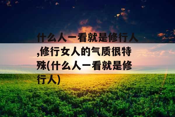 什么人一看就是修行人,修行女人的气质很特殊(什么人一看就是修行人)