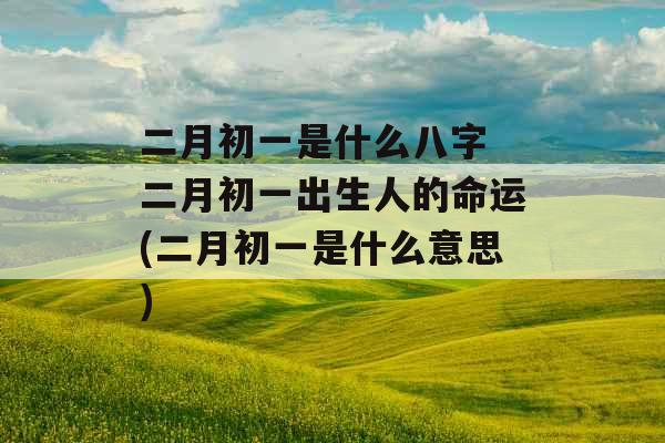 二月初一是什么八字 二月初一出生人的命运(二月初一是什么意思)