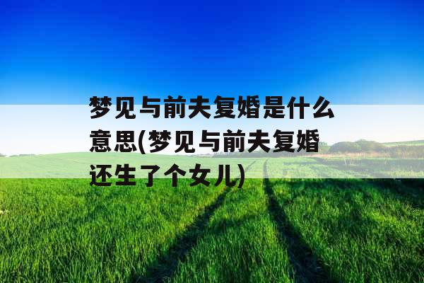 梦见与前夫复婚是什么意思(梦见与前夫复婚还生了个女儿) 梦见与前夫复婚是什么意思(梦见与前夫复婚还生了个女儿)