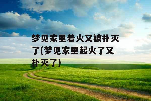 梦见家里着火又被扑灭了(梦见家里起火了又扑灭了)