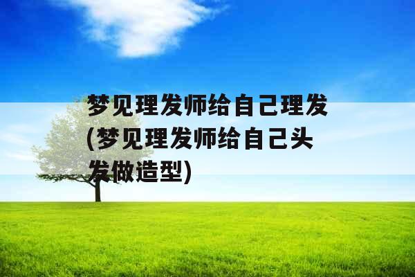 梦见理发师给自己理发(梦见理发师给自己头发做造型)