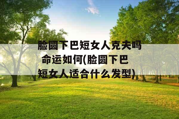 脸圆下巴短女人克夫吗 命运如何(脸圆下巴短女人适合什么发型) 脸圆下巴短女人克夫吗 命运如何(脸圆下巴短女人适合什么发型)