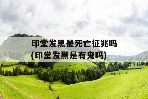 印堂发黑是死亡征兆吗(印堂发黑是有鬼吗)
