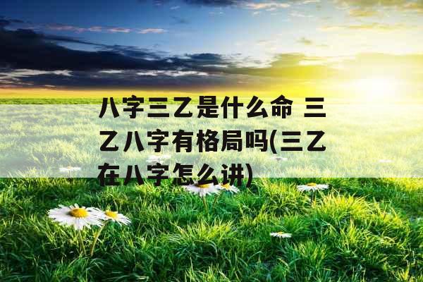 八字三乙是什么命 三乙八字有格局吗(三乙在八字怎么讲)