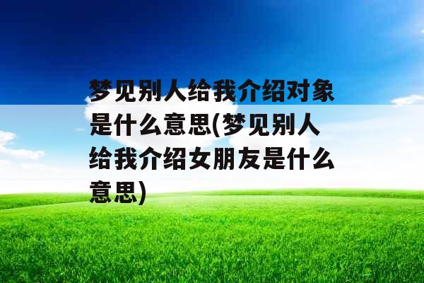 梦见别人给我介绍对象是什么意思(梦见别人给我介绍女朋友是什么意思)