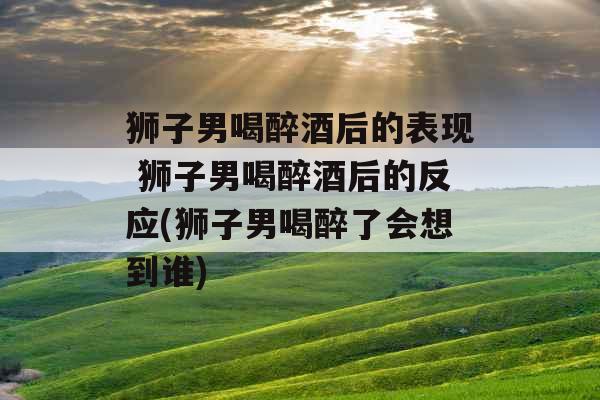 狮子男喝醉酒后的表现 狮子男喝醉酒后的反应(狮子男喝醉了会想到谁) 狮子男喝醉酒后的表现 狮子男喝醉酒后的反应(狮子男喝醉了会想到谁)