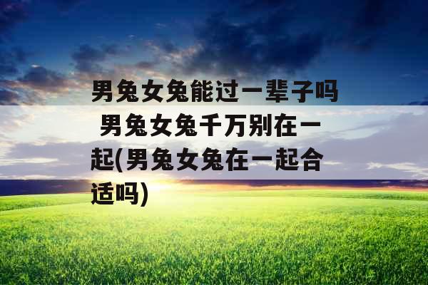 男兔女兔能过一辈子吗 男兔女兔千万别在一起(男兔女兔在一起合适吗)