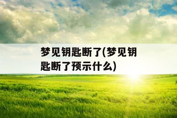 梦见钥匙断了(梦见钥匙断了预示什么)