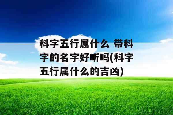 科字五行属什么 带科字的名字好听吗(科字五行属什么的吉凶)